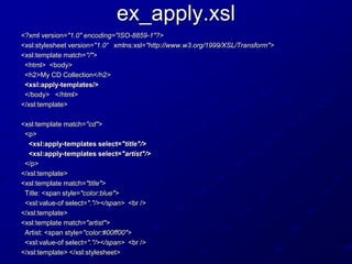 ex_apply.xsl
<?xml version="1.0" encoding="ISO-8859-1"?>
<xsl:stylesheet version="1.0“ xmlns:xsl="http://www.w3.org/1999/XSL/Transform">
<xsl:template match="/">
<html> <body>
<h2>My CD Collection</h2>
<xsl:apply-templates/>
</body> </html>
</xsl:template>
<xsl:template match="cd">
<p>
<xsl:apply-templates select="title"/>
<xsl:apply-templates select="artist"/>
</p>
</xsl:template>
<xsl:template match="title">
Title: <span style="color:blue">
<xsl:value-of select="."/></span> <br />
</xsl:template>
<xsl:template match="artist">
Artist: <span style="color:#00ff00">
<xsl:value-of select="."/></span> <br />
</xsl:template> </xsl:stylesheet>

 