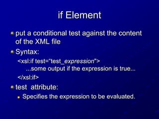 if Element
put a conditional test against the content
of the XML file
Syntax:
<xsl:if test=“test_expression">
...some output if the expression is true...
</xsl:if>

test attribute:


Specifies the expression to be evaluated.

 
