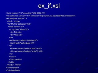 ex_if.xsl
<?xml version="1.0" encoding="ISO-8859-1"?>
<xsl:stylesheet version="1.0" xmlns:xsl="http://www.w3.org/1999/XSL/Transform">
<xsl:template match="/">
<html> <body>
<h2>My CD Collection</h2>
<table border="1">
<tr bgcolor="#9acd32">
<th>Title</th>
<th>Artist</th>
</tr>
<xsl:for-each select="catalog/cd">
<xsl:if test="price > 10">
<tr>
<td><xsl:value-of select="title"/></td>
<td><xsl:value-of select="artist"/></td>
</tr>
</xsl:if>
</xsl:for-each>
</table>
</body> </html>
</xsl:template>
</xsl:stylesheet>

 
