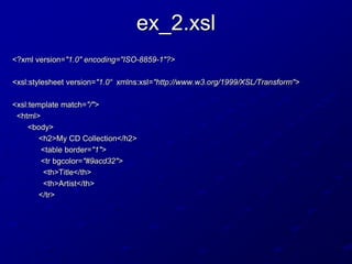 ex_2.xsl
<?xml version="1.0" encoding="ISO-8859-1"?>
<xsl:stylesheet version="1.0“ xmlns:xsl="http://www.w3.org/1999/XSL/Transform">
<xsl:template match="/">
<html>
<body>
<h2>My CD Collection</h2>
<table border="1">
<tr bgcolor="#9acd32">
<th>Title</th>
<th>Artist</th>
</tr>

 