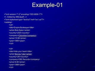 Example-01
<?xml version="1.0" encoding="ISO-8859-1"?>
<!-- Edited by XMLSpy® -->
<?xml-stylesheet type="text/xsl" href="ex1.xsl"?>
<catalog>
<cd>
<title>Empire Burlesque</title>
<artist>Bob Dylan</artist>
<country>USA</country>
<company>Columbia</company>
<price>10.90</price>
<year>1985</year>
</cd>
<cd>
<title>Hide your heart</title>
<artist>Bonnie Tyler</artist>
<country>UK</country>
<company>CBS Records</company>
<price>9.90</price>
<year>1988</year>
</cd>

 