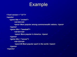 Example
<?xml version = "1.0"?>
<sports>
<game title = "cricket">
<id>243</id>
<para> More popular among commonwealth nations. </para>
</game>
<game title = "baseball">
<id>431</id>
<para> More popular in America. </para>
</game>
<game title = "soccer">
<id>123</id>
<para>28 Most popular sport in the world. </para>
</game>
</sports>

 