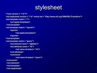 stylesheet
<?xml version = "1.0"?>
<xsl:stylesheet version = "1.0“ xmlns:xsl = "http://www.w3.org/1999/XSL/Transform">
<xsl:template match = "/">
<xsl:apply-templates/>
</xsl:template>
<xsl:template match = "sports">
<sports>
<xsl:apply-templates/>
</sports>
</xsl:template>
<xsl:template match = "game">
<xsl:element name = "{@title}">
<xsl:attribute name = "id">
<xsl:value-of select = "id"/>
</xsl:attribute>
<comment>
<xsl:value-of select = "para"/>
</comment>
</xsl:element>
</xsl:template>
</xsl:stylesheet>

 