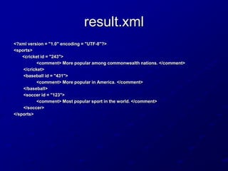 result.xml
<?xml version = "1.0" encoding = "UTF-8"?>
<sports>
<cricket id = "243">
<comment> More popular among commonwealth nations. </comment>
</cricket>
<baseball id = "431">
<comment> More popular in America. </comment>
</baseball>
<soccer id = "123">
<comment> Most popular sport in the world. </comment>
</soccer>
</sports>

 