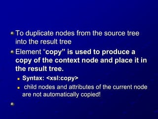 To duplicate nodes from the source tree
into the result tree
Element “copy” is used to produce a
copy of the context node and place it in
the result tree.



Syntax: <xsl:copy>
child nodes and attributes of the current node
are not automatically copied!

 