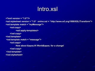 Intro.xsl
<?xml version = "1.0"?>
<xsl:stylesheet version = "1.0“ xmlns:xsl = “http://www.w3.org/1999/XSL/Transform">
<xsl:template match = "myMessage">
<xsl:copy>
<xsl:apply-templates/>
</xsl:copy>
</xsl:template>
<xsl:template match = "message">
<xsl:copy>
How about 'Hi World' for a change!
</xsl:copy>
</xsl:template>
</xsl:stylesheet>

 