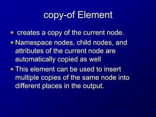 copy-of Element
creates a copy of the current node.
Namespace nodes, child nodes, and
attributes of the current node are
automatically copied as well
This element can be used to insert
multiple copies of the same node into
different places in the output.

 