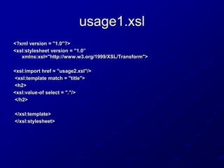 usage1.xsl
<?xml version = "1.0"?>
<xsl:stylesheet version = "1.0”
xmlns:xsl="http://www.w3.org/1999/XSL/Transform">
<xsl:import href = "usage2.xsl"/>
<xsl:template match = "title">
<h2>
<xsl:value-of select = "."/>
</h2>
</xsl:template>
</xsl:stylesheet>

 