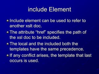 include Element
Include element can be used to refer to
another xslt doc.
The attribute “href” specifies the path of
the xsl doc to be included.
The local and the included both the
templates have the same precedence.
If any conflict arises, the template that last
occurs is used.

 