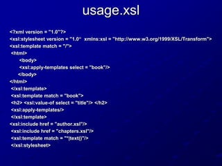 usage.xsl
<?xml version = "1.0"?>
<xsl:stylesheet version = "1.0“ xmlns:xsl = "http://www.w3.org/1999/XSL/Transform">
<xsl:template match = "/">
<html>
<body>
<xsl:apply-templates select = "book"/>
</body>
</html>
</xsl:template>
<xsl:template match = "book">
<h2> <xsl:value-of select = "title"/> </h2>
<xsl:apply-templates/>
</xsl:template>
<xsl:include href = "author.xsl"/>
<xsl:include href = "chapters.xsl"/>
<xsl:template match = "*|text()"/>
</xsl:stylesheet>

 