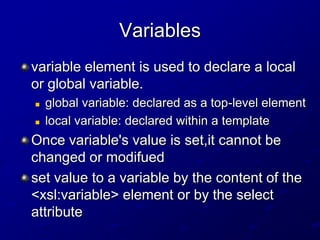 Variables
variable element is used to declare a local
or global variable.



global variable: declared as a top-level element
local variable: declared within a template

Once variable's value is set,it cannot be
changed or modifued
set value to a variable by the content of the
<xsl:variable> element or by the select
attribute

 