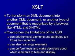XSLT
To transform an XML document into
another XML document, or another type of
document that is recognized by a browser,
like HTML and XHTML
Overcomes the limitations of the CSS





can add(remove) elements and attributes to (
from) the output file.
can also rearrange elements
can perform tests and make decisions about
which elements to hide and display

 