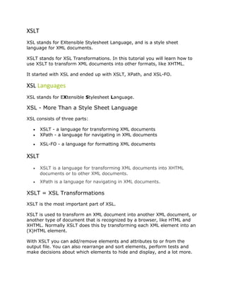 XSLT
XSL stands for EXtensible Stylesheet Language, and is a style sheet
language for XML documents.
XSLT stands for XSL Transformations. In this tutorial you will learn how to
use XSLT to transform XML documents into other formats, like XHTML.
It started with XSL and ended up with XSLT, XPath, and XSL-FO.
XSL Languages
XSL stands for EXtensible Stylesheet Language.
XSL - More Than a Style Sheet Language
XSL consists of three parts:
• XSLT - a language for transforming XML documents
• XPath - a language for navigating in XML documents
• XSL-FO - a language for formatting XML documents
XSLT
• XSLT is a language for transforming XML documents into XHTML
documents or to other XML documents.
• XPath is a language for navigating in XML documents.
XSLT = XSL Transformations
XSLT is the most important part of XSL.
XSLT is used to transform an XML document into another XML document, or
another type of document that is recognized by a browser, like HTML and
XHTML. Normally XSLT does this by transforming each XML element into an
(X)HTML element.
With XSLT you can add/remove elements and attributes to or from the
output file. You can also rearrange and sort elements, perform tests and
make decisions about which elements to hide and display, and a lot more.
 