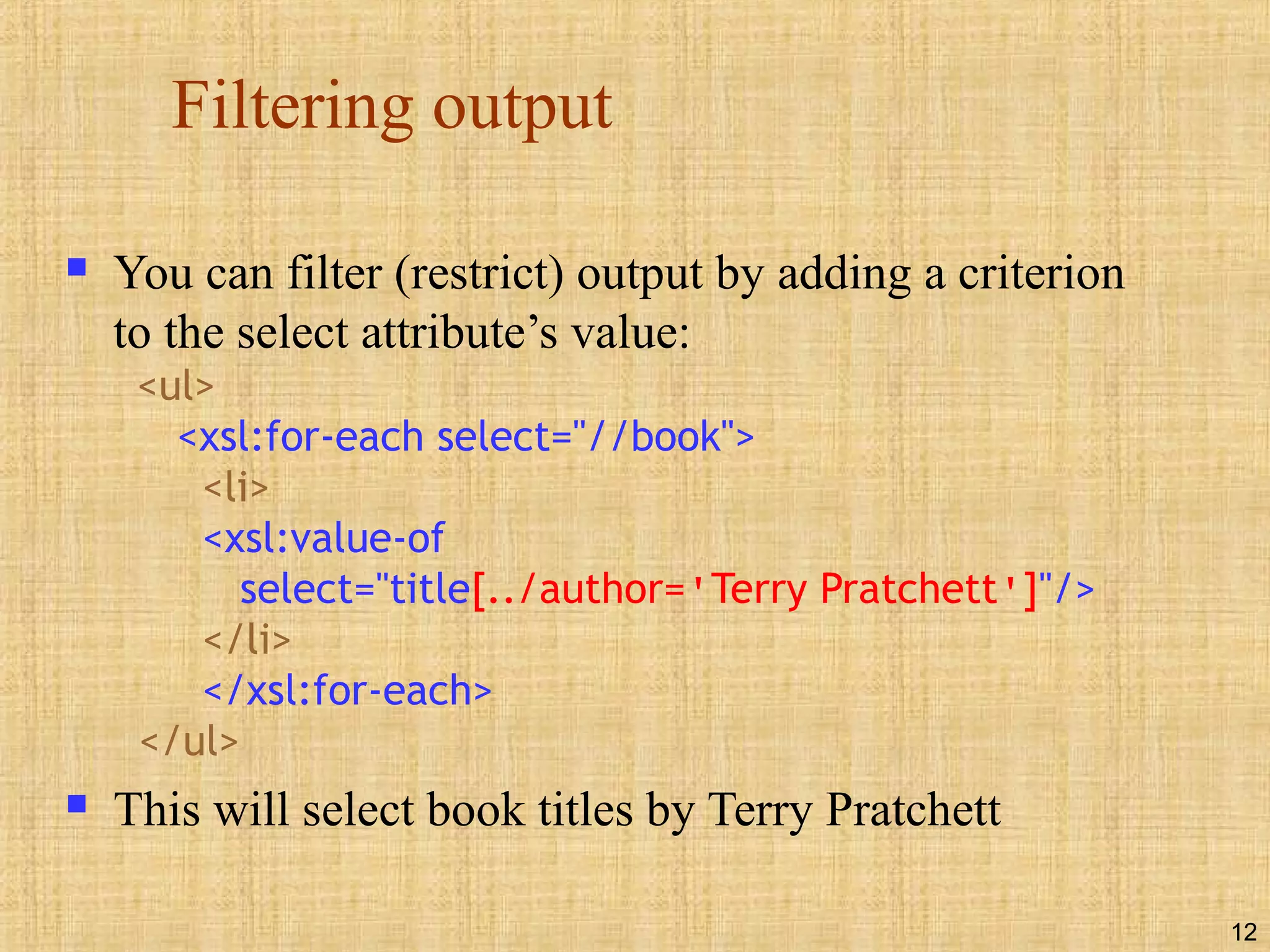 12
Filtering output
 You can filter (restrict) output by adding a criterion
to the select attribute’s value:
<ul>
<xsl:for-each select="//book">
<li>
<xsl:value-of
select="title[../author='Terry Pratchett']"/>
</li>
</xsl:for-each>
</ul>
 This will select book titles by Terry Pratchett
 