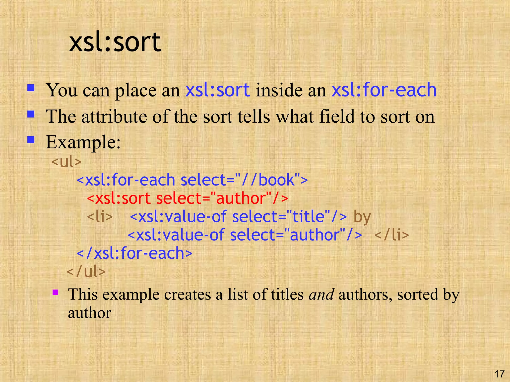 17
xsl:sort
 You can place an xsl:sort inside an xsl:for-each
 The attribute of the sort tells what field to sort on
 Example:
<ul>
<xsl:for-each select="//book">
<xsl:sort select="author"/>
<li> <xsl:value-of select="title"/> by
<xsl:value-of select="author"/> </li>
</xsl:for-each>
</ul>
 This example creates a list of titles and authors, sorted by
author
 