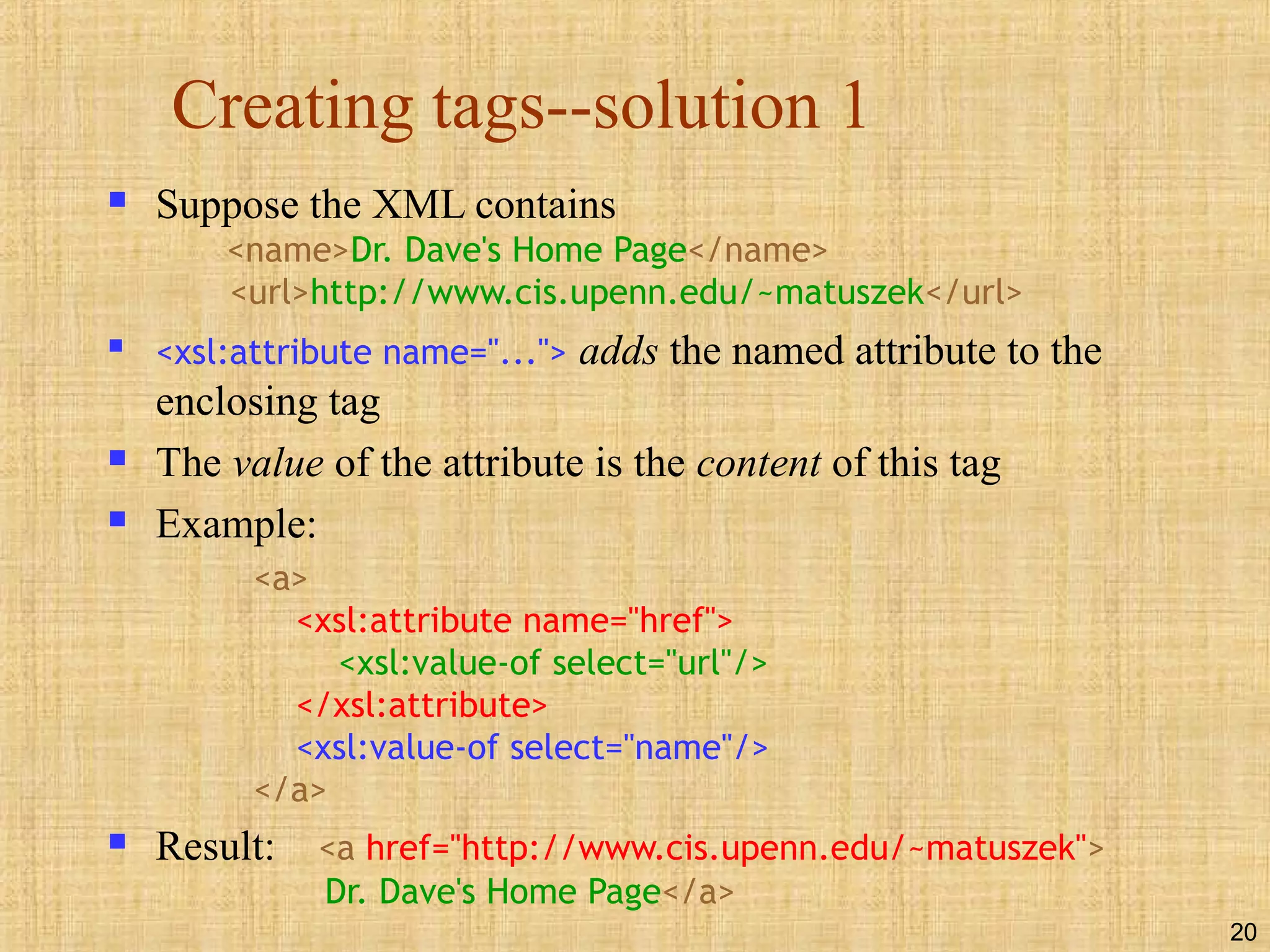 20
Creating tags--solution 1
 Suppose the XML contains
<name>Dr. Dave's Home Page</name>
<url>http://www.cis.upenn.edu/~matuszek</url>

<xsl:attribute name="..."> adds the named attribute to the
enclosing tag
 The value of the attribute is the content of this tag
 Example:
<a>
<xsl:attribute name="href">
<xsl:value-of select="url"/>
</xsl:attribute>
<xsl:value-of select="name"/>
</a>
 Result: <a href="http://www.cis.upenn.edu/~matuszek">
Dr. Dave's Home Page</a>
 