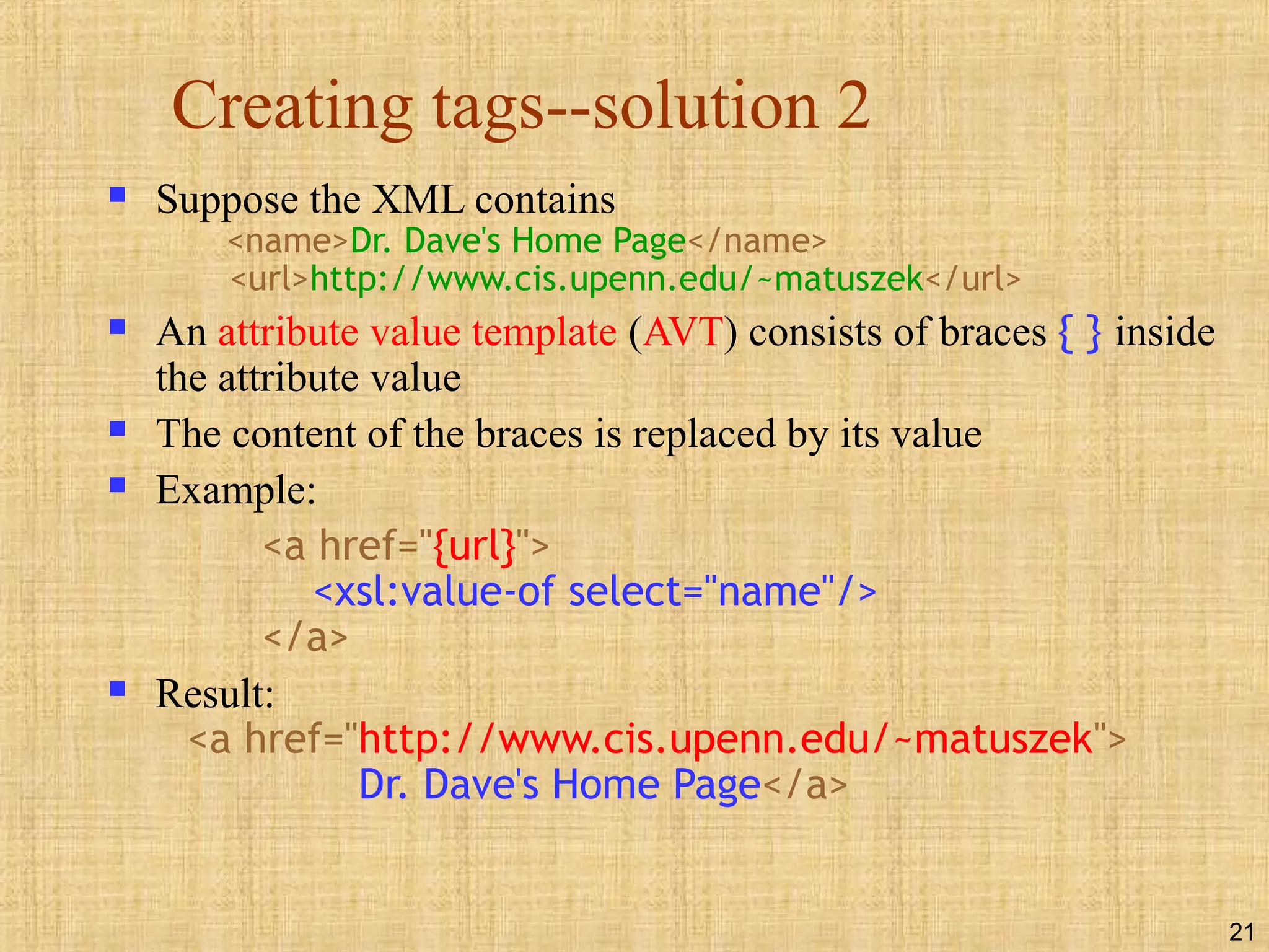 21
Creating tags--solution 2
 Suppose the XML contains
<name>Dr. Dave's Home Page</name>
<url>http://www.cis.upenn.edu/~matuszek</url>
 An attribute value template (AVT) consists of braces { } inside
the attribute value
 The content of the braces is replaced by its value
 Example:
<a href="{url}">
<xsl:value-of select="name"/>
</a>
 Result:
<a href="http://www.cis.upenn.edu/~matuszek">
Dr. Dave's Home Page</a>
 
