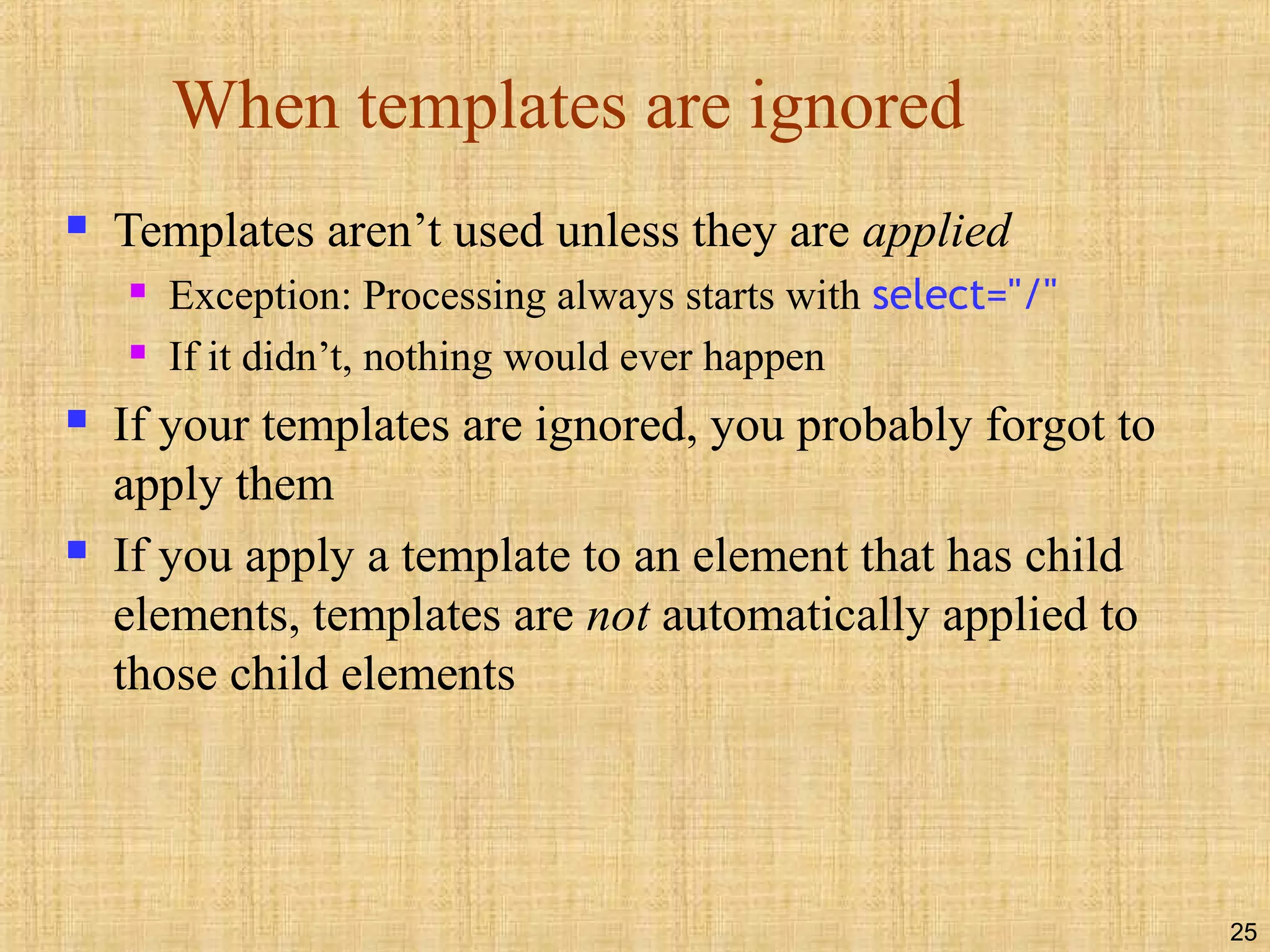 25
When templates are ignored
 Templates aren’t used unless they are applied
 Exception: Processing always starts with select="/"
 If it didn’t, nothing would ever happen
 If your templates are ignored, you probably forgot to
apply them
 If you apply a template to an element that has child
elements, templates are not automatically applied to
those child elements
 
