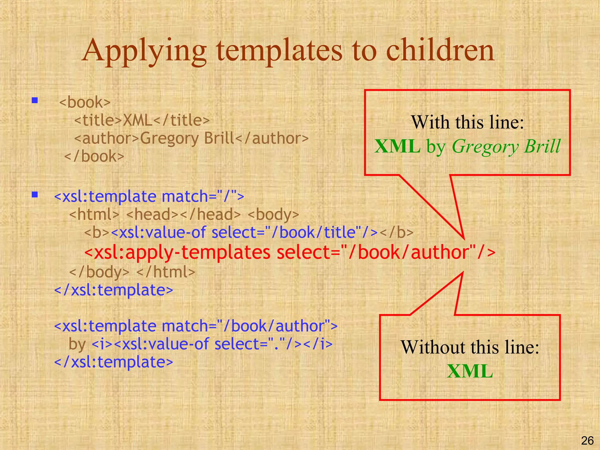 26
Applying templates to children
 <book>
<title>XML</title>
<author>Gregory Brill</author>
</book>
 <xsl:template match="/">
<html> <head></head> <body>
<b><xsl:value-of select="/book/title"/></b>
<xsl:apply-templates select="/book/author"/>
</body> </html>
</xsl:template>
<xsl:template match="/book/author">
by <i><xsl:value-of select="."/></i>
</xsl:template>
With this line:
XML by Gregory Brill
Without this line:
XML
 