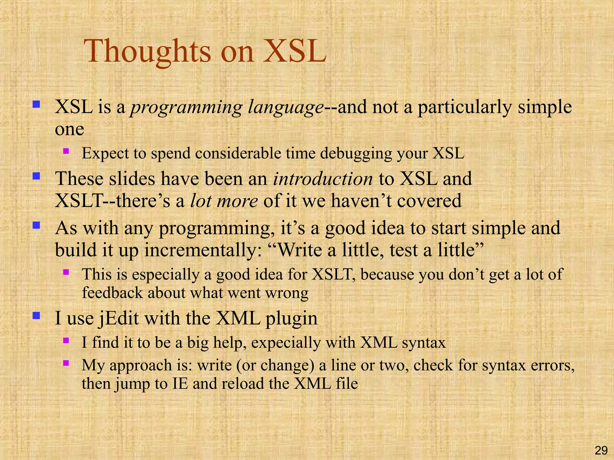 29
Thoughts on XSL
 XSL is a programming language--and not a particularly simple
one
 Expect to spend considerable time debugging your XSL
 These slides have been an introduction to XSL and
XSLT--there’s a lot more of it we haven’t covered
 As with any programming, it’s a good idea to start simple and
build it up incrementally: “Write a little, test a little”
 This is especially a good idea for XSLT, because you don’t get a lot of
feedback about what went wrong
 I use jEdit with the XML plugin
 I find it to be a big help, expecially with XML syntax
 My approach is: write (or change) a line or two, check for syntax errors,
then jump to IE and reload the XML file
 
