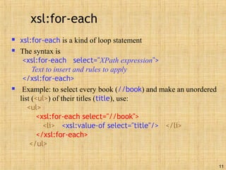 11
xsl:for-each
 xsl:for-each is a kind of loop statement
 The syntax is
<xsl:for-each select="XPath expression">
Text to insert and rules to apply
</xsl:for-each>
 Example: to select every book (//book) and make an unordered
list (<ul>) of their titles (title), use:
<ul>
<xsl:for-each select="//book">
<li> <xsl:value-of select="title"/> </li>
</xsl:for-each>
</ul>
 