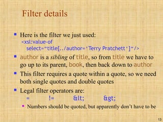 13
Filter details
 Here is the filter we just used:
<xsl:value-of
select="title[../author='Terry Pratchett']"/>
 author is a sibling of title, so from title we have to
go up to its parent, book, then back down to author
 This filter requires a quote within a quote, so we need
both single quotes and double quotes
 Legal filter operators are:
= != < >
 Numbers should be quoted, but apparently don’t have to be
 