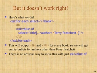 14
But it doesn’t work right!
 Here’s what we did:
<xsl:for-each select="//book">
<li>
<xsl:value-of
select="title[../author='Terry Pratchett']"/>
</li>
</xsl:for-each>
 This will output <li> and </li> for every book, so we will get
empty bullets for authors other than Terry Pratchett
 There is no obvious way to solve this with just xsl:value-of
 