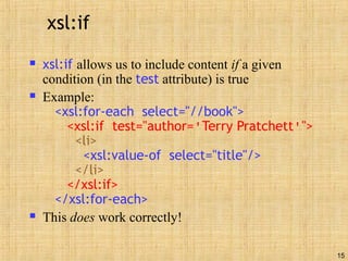 15
xsl:if
 xsl:if allows us to include content if a given
condition (in the test attribute) is true
 Example:
<xsl:for-each select="//book">
<xsl:if test="author='Terry Pratchett'">
<li>
<xsl:value-of select="title"/>
</li>
</xsl:if>
</xsl:for-each>
 This does work correctly!
 