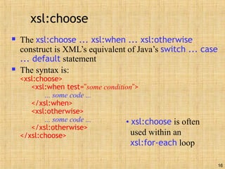 16
xsl:choose
 The xsl:choose ... xsl:when ... xsl:otherwise
construct is XML’s equivalent of Java’s switch ... case
... default statement
 The syntax is:
<xsl:choose>
<xsl:when test="some condition">
... some code ...
</xsl:when>
<xsl:otherwise>
... some code ...
</xsl:otherwise>
</xsl:choose>
• xsl:choose is often
used within an
xsl:for-each loop
 
