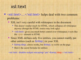 18
xsl:text
 <xsl:text>...</xsl:text> helps deal with two common
problems:
 XSL isn’t very careful with whitespace in the document

This doesn’t matter much for HTML, which collapses all whitespace
anyway (though the HTML source may look ugly)

<xsl:text> gives you much better control over whitespace; it acts like
the <pre> element in HTML
 Since XML defines only five entities, you cannot readily put
other entities (such as &nbsp;) in your XSL

&amp;nbsp; almost works, but &nbsp; is visible on the page

Here’s the secret formula for entities:
<xsl:text disable-output-escaping="yes">&amp;nbsp;</xsl:text>
 