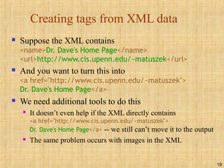 19
Creating tags from XML data
 Suppose the XML contains
<name>Dr. Dave's Home Page</name>
<url>http://www.cis.upenn.edu/~matuszek</url>
 And you want to turn this into
<a href="http://www.cis.upenn.edu/~matuszek">
Dr. Dave's Home Page</a>
 We need additional tools to do this
 It doesn’t even help if the XML directly contains
<a href="http://www.cis.upenn.edu/~matuszek">
Dr. Dave's Home Page</a> -- we still can’t move it to the output
 The same problem occurs with images in the XML
 