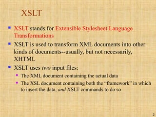 2
XSLT
 XSLT stands for Extensible Stylesheet Language
Transformations
 XSLT is used to transform XML documents into other
kinds of documents--usually, but not necessarily,
XHTML
 XSLT uses two input files:
 The XML document containing the actual data
 The XSL document containing both the “framework” in which
to insert the data, and XSLT commands to do so
 