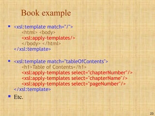 23
Book example
 <xsl:template match="/">
<html> <body>
<xsl:apply-templates/>
</body> </html>
</xsl:template>
 <xsl:template match="tableOfContents">
<h1>Table of Contents</h1>
<xsl:apply-templates select="chapterNumber"/>
<xsl:apply-templates select="chapterName"/>
<xsl:apply-templates select="pageNumber"/>
</xsl:template>
 Etc.
 