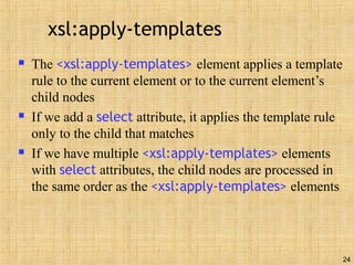 24
xsl:apply-templates
 The <xsl:apply-templates> element applies a template
rule to the current element or to the current element’s
child nodes
 If we add a select attribute, it applies the template rule
only to the child that matches
 If we have multiple <xsl:apply-templates> elements
with select attributes, the child nodes are processed in
the same order as the <xsl:apply-templates> elements
 
