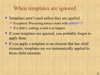 25
When templates are ignored
 Templates aren’t used unless they are applied
 Exception: Processing always starts with select="/"
 If it didn’t, nothing would ever happen
 If your templates are ignored, you probably forgot to
apply them
 If you apply a template to an element that has child
elements, templates are not automatically applied to
those child elements
 