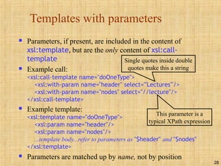 28
Templates with parameters
 Parameters, if present, are included in the content of
xsl:template, but are the only content of xsl:call-
template
 Example call:
<xsl:call-template name="doOneType">
<xsl:with-param name="header" select="'Lectures'"/>
<xsl:with-param name="nodes" select="//lecture"/>
</xsl:call-template>
 Example template:
<xsl:template name="doOneType">
<xsl:param name="header"/>
<xsl:param name="nodes"/>
...template body...refer to parameters as "$header" and "$nodes"
</xsl:template>
 Parameters are matched up by name, not by position
Single quotes inside double
quotes make this a string
This parameter is a
typical XPath expression
 