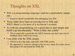 29
Thoughts on XSL
 XSL is a programming language--and not a particularly simple
one
 Expect to spend considerable time debugging your XSL
 These slides have been an introduction to XSL and
XSLT--there’s a lot more of it we haven’t covered
 As with any programming, it’s a good idea to start simple and
build it up incrementally: “Write a little, test a little”
 This is especially a good idea for XSLT, because you don’t get a lot of
feedback about what went wrong
 I use jEdit with the XML plugin
 I find it to be a big help, expecially with XML syntax
 My approach is: write (or change) a line or two, check for syntax errors,
then jump to IE and reload the XML file
 