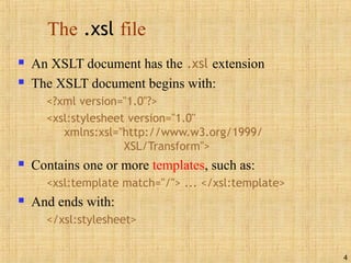 4
The .xsl file
 An XSLT document has the .xsl extension
 The XSLT document begins with:
<?xml version="1.0"?>
<xsl:stylesheet version="1.0"
xmlns:xsl="http://www.w3.org/1999/
XSL/Transform">
 Contains one or more templates, such as:
<xsl:template match="/"> ... </xsl:template>
 And ends with:
</xsl:stylesheet>
 