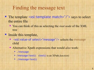 5
Finding the message text
 The template <xsl:template match="/"> says to select
the entire file
 You can think of this as selecting the root node of the XML
tree
 Inside this template,
 <xsl:value-of select="message"/> selects the message
child
 Alternative Xpath expressions that would also work:

./message

/message/text() (text() is an XPath function)

./message/text()
 