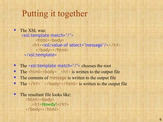 6
Putting it together
 The XSL was:
<xsl:template match="/">
<html><body>
<h1><xsl:value-of select="message"/></h1>
</body></html>
</xsl:template>
 The <xsl:template match="/"> chooses the root
 The <html><body> <h1> is written to the output file
 The contents of message is written to the output file
 The </h1> </body></html> is written to the output file
 The resultant file looks like:
<html><body>
<h1>Howdy!</h1>
</body></html>
 
