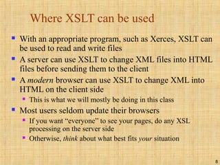 8
Where XSLT can be used
 With an appropriate program, such as Xerces, XSLT can
be used to read and write files
 A server can use XSLT to change XML files into HTML
files before sending them to the client
 A modern browser can use XSLT to change XML into
HTML on the client side
 This is what we will mostly be doing in this class
 Most users seldom update their browsers
 If you want “everyone” to see your pages, do any XSL
processing on the server side
 Otherwise, think about what best fits your situation
 