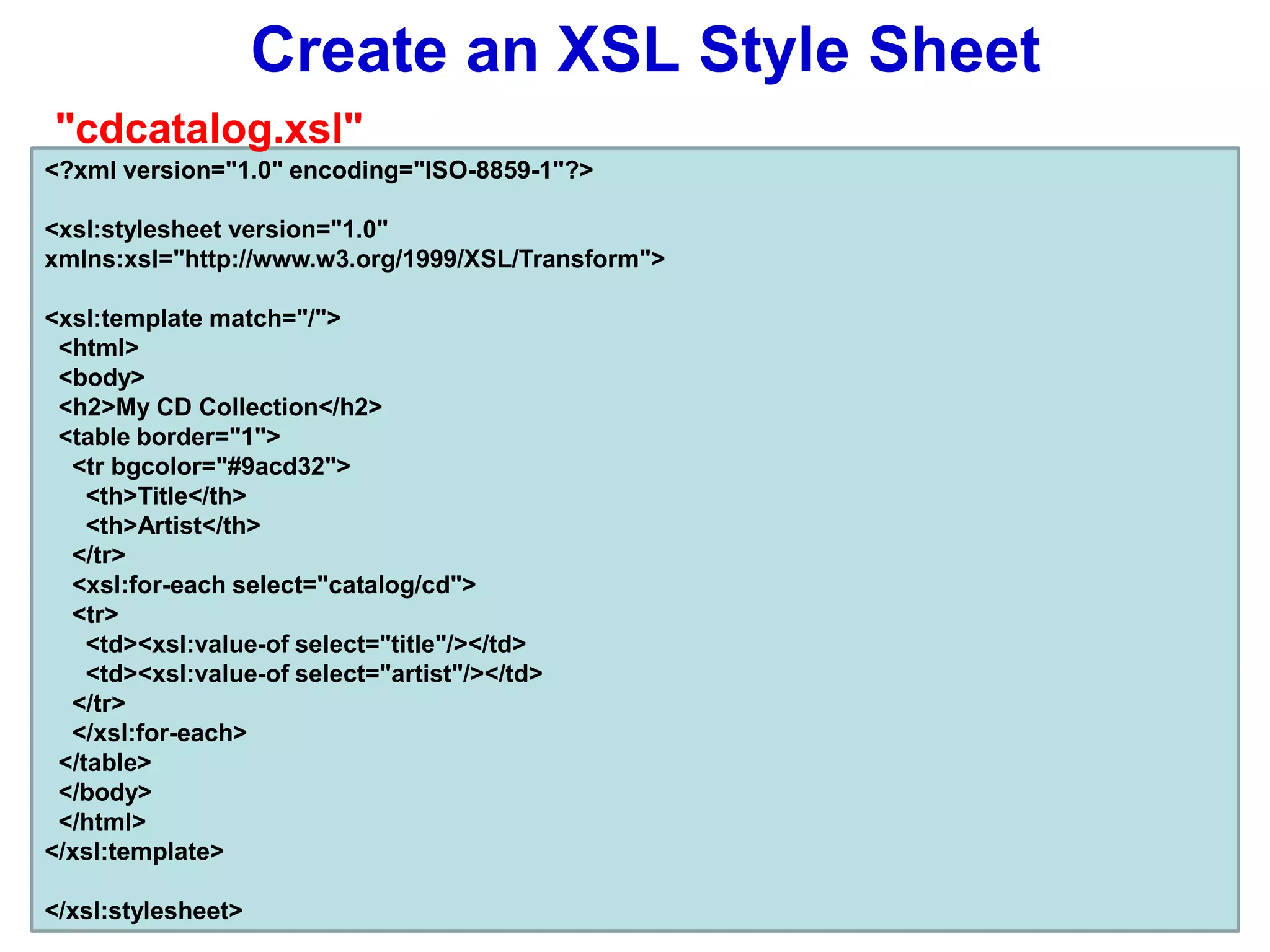 Create an XSL Style Sheet
<?xml version="1.0" encoding="ISO-8859-1"?>
<xsl:stylesheet version="1.0"
xmlns:xsl="http://www.w3.org/1999/XSL/Transform">
<xsl:template match="/">
<html>
<body>
<h2>My CD Collection</h2>
<table border="1">
<tr bgcolor="#9acd32">
<th>Title</th>
<th>Artist</th>
</tr>
<xsl:for-each select="catalog/cd">
<tr>
<td><xsl:value-of select="title"/></td>
<td><xsl:value-of select="artist"/></td>
</tr>
</xsl:for-each>
</table>
</body>
</html>
</xsl:template>
</xsl:stylesheet>
"cdcatalog.xsl"
 