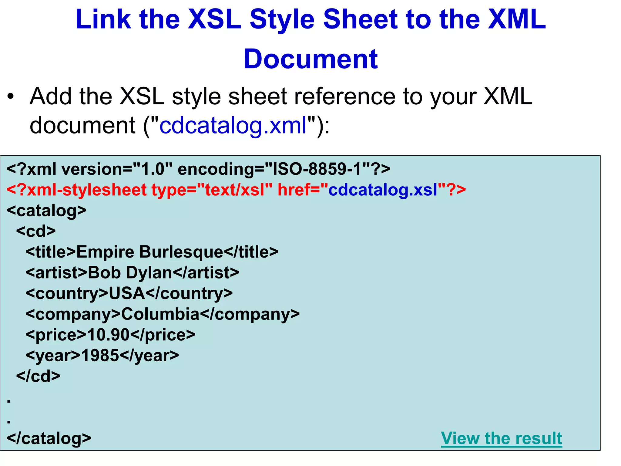 Link the XSL Style Sheet to the XML
Document
• Add the XSL style sheet reference to your XML
document ("cdcatalog.xml"):
<?xml version="1.0" encoding="ISO-8859-1"?>
<?xml-stylesheet type="text/xsl" href="cdcatalog.xsl"?>
<catalog>
<cd>
<title>Empire Burlesque</title>
<artist>Bob Dylan</artist>
<country>USA</country>
<company>Columbia</company>
<price>10.90</price>
<year>1985</year>
</cd>
.
.
</catalog> View the result
 