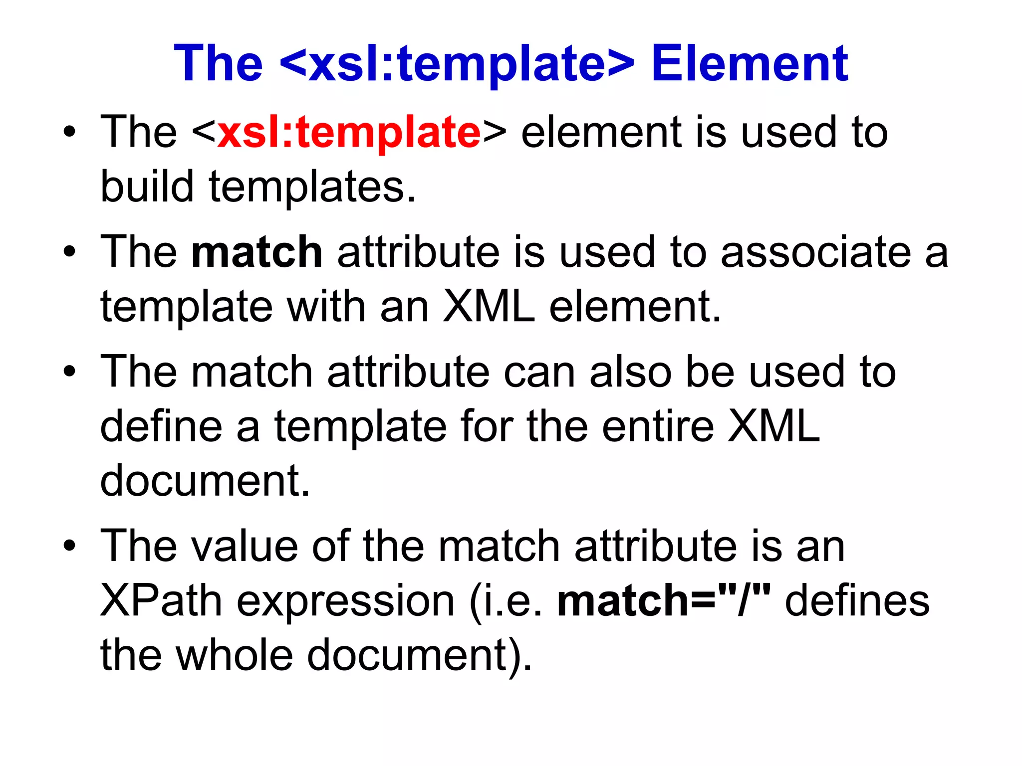 The <xsl:template> Element
• The <xsl:template> element is used to
build templates.
• The match attribute is used to associate a
template with an XML element.
• The match attribute can also be used to
define a template for the entire XML
document.
• The value of the match attribute is an
XPath expression (i.e. match="/" defines
the whole document).
 