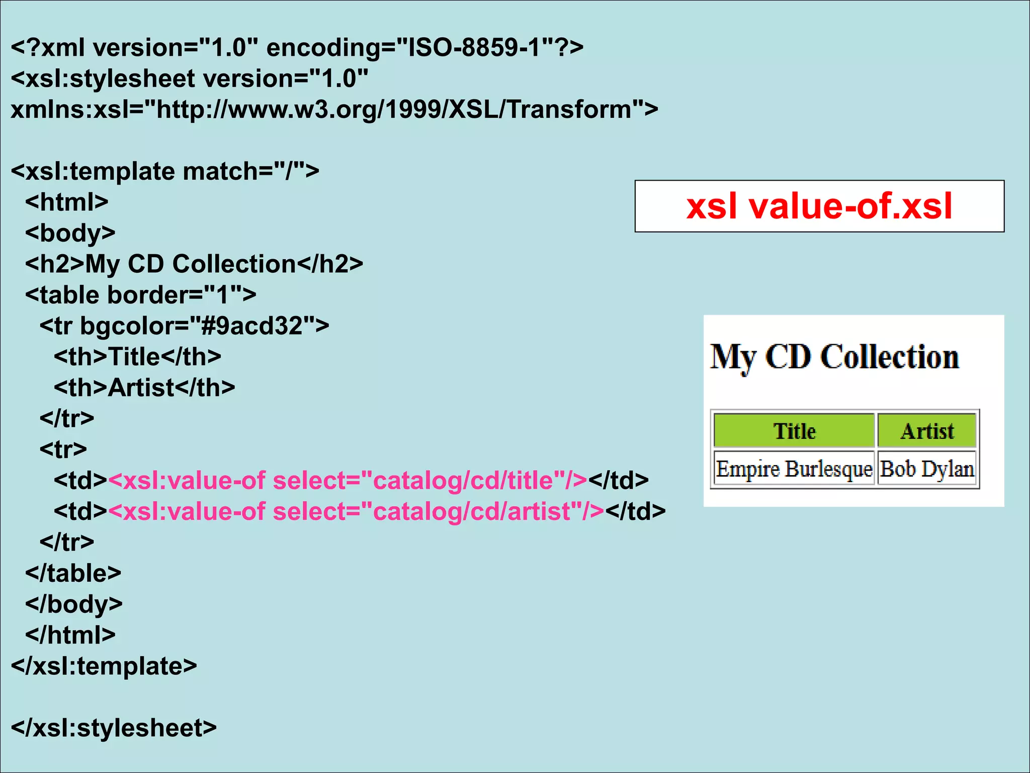 <?xml version="1.0" encoding="ISO-8859-1"?>
<xsl:stylesheet version="1.0"
xmlns:xsl="http://www.w3.org/1999/XSL/Transform">
<xsl:template match="/">
<html>
<body>
<h2>My CD Collection</h2>
<table border="1">
<tr bgcolor="#9acd32">
<th>Title</th>
<th>Artist</th>
</tr>
<tr>
<td><xsl:value-of select="catalog/cd/title"/></td>
<td><xsl:value-of select="catalog/cd/artist"/></td>
</tr>
</table>
</body>
</html>
</xsl:template>
</xsl:stylesheet>
xsl value-of.xsl
 