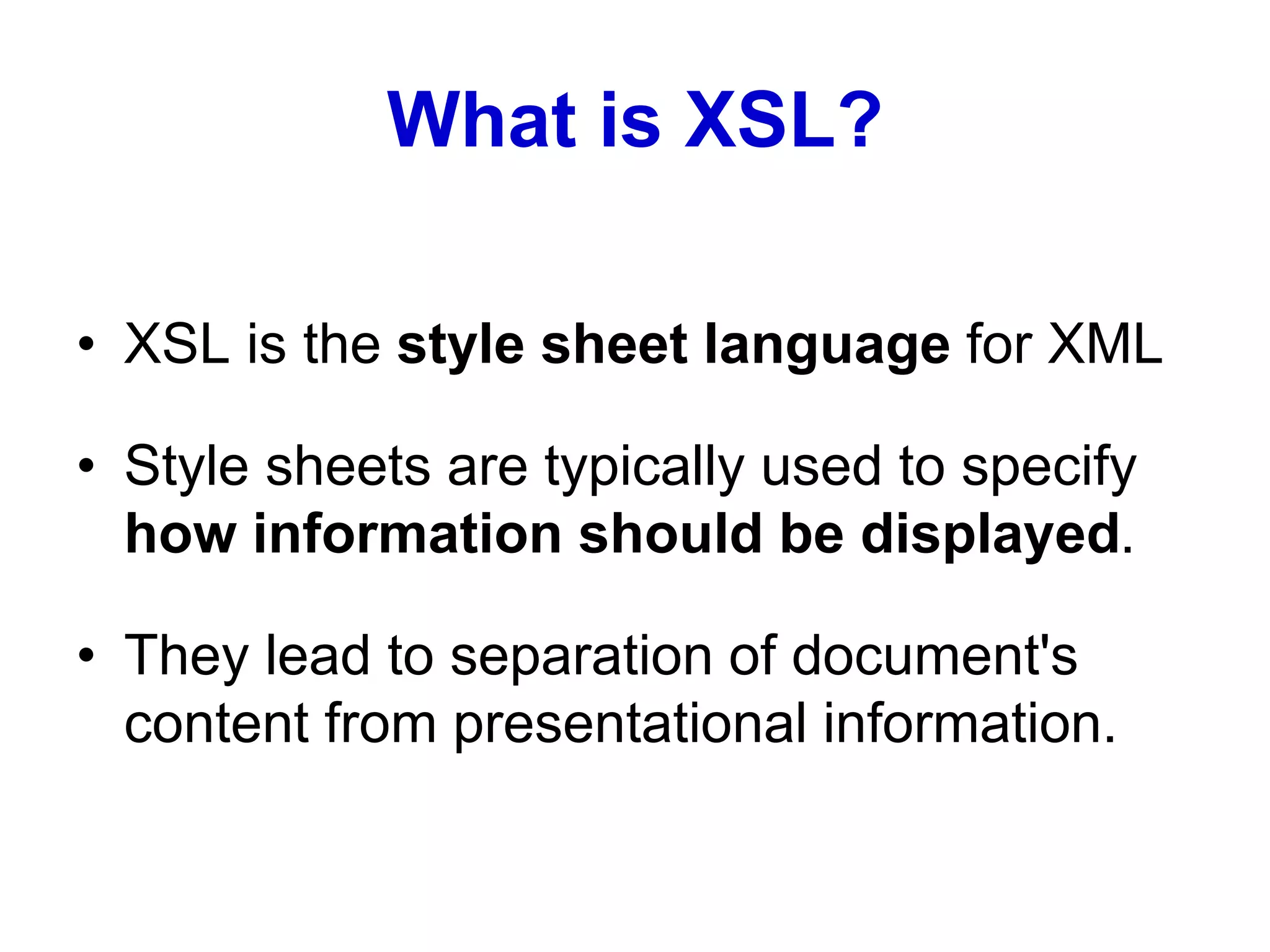What is XSL?
• XSL is the style sheet language for XML
• Style sheets are typically used to specify
how information should be displayed.
• They lead to separation of document's
content from presentational information.
 