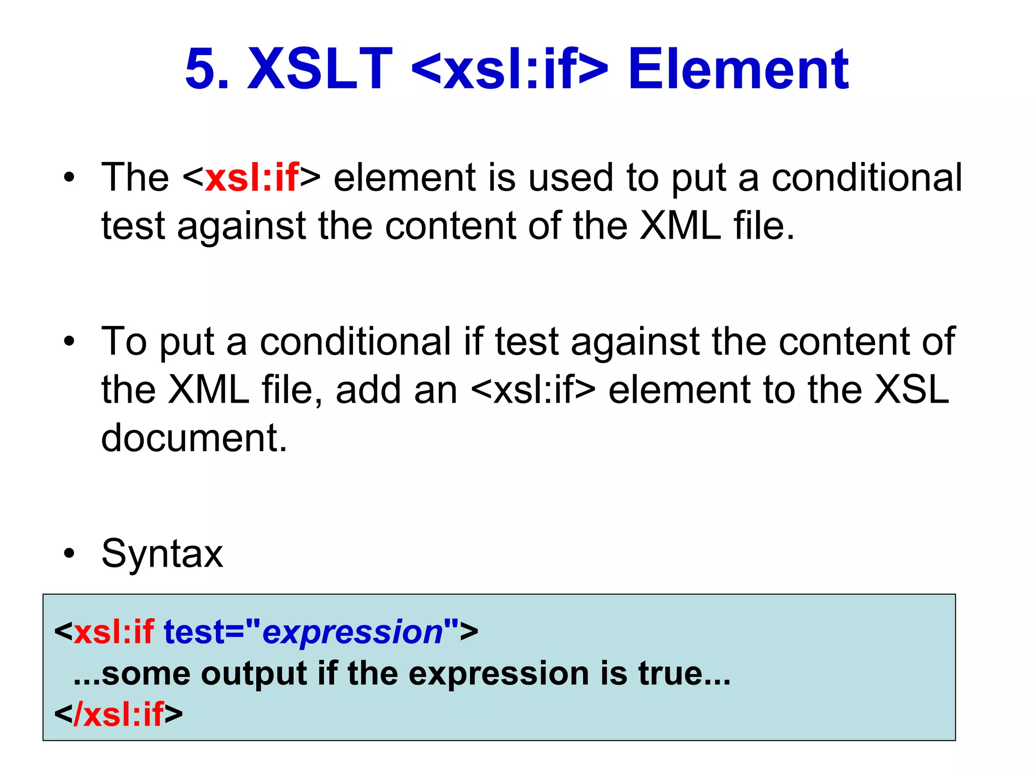 5. XSLT <xsl:if> Element
• The <xsl:if> element is used to put a conditional
test against the content of the XML file.
• To put a conditional if test against the content of
the XML file, add an <xsl:if> element to the XSL
document.
• Syntax
<xsl:if test="expression">
...some output if the expression is true...
</xsl:if>
 