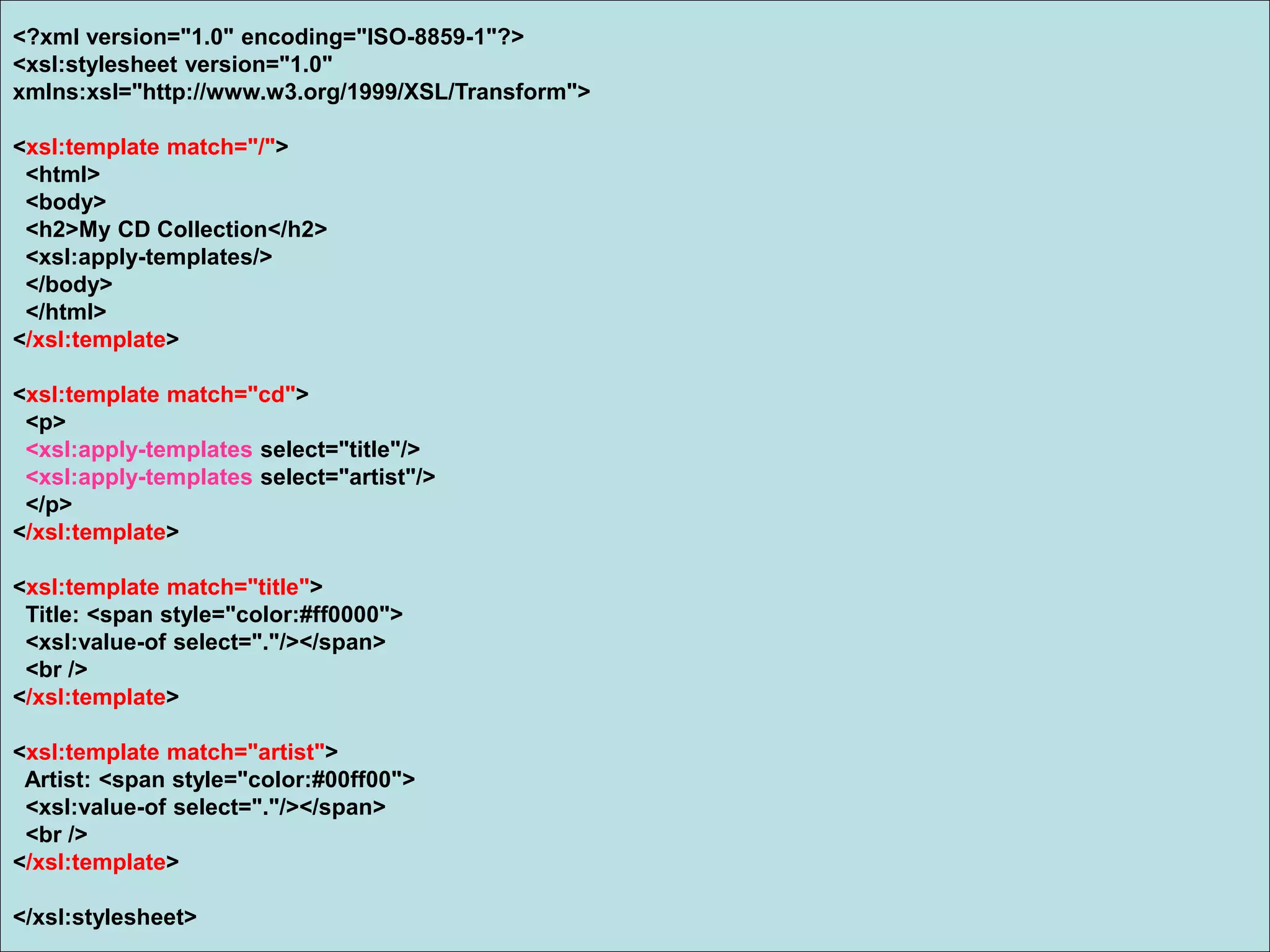 <?xml version="1.0" encoding="ISO-8859-1"?>
<xsl:stylesheet version="1.0"
xmlns:xsl="http://www.w3.org/1999/XSL/Transform">
<xsl:template match="/">
<html>
<body>
<h2>My CD Collection</h2>
<xsl:apply-templates/>
</body>
</html>
</xsl:template>
<xsl:template match="cd">
<p>
<xsl:apply-templates select="title"/>
<xsl:apply-templates select="artist"/>
</p>
</xsl:template>
<xsl:template match="title">
Title: <span style="color:#ff0000">
<xsl:value-of select="."/></span>
<br />
</xsl:template>
<xsl:template match="artist">
Artist: <span style="color:#00ff00">
<xsl:value-of select="."/></span>
<br />
</xsl:template>
</xsl:stylesheet>
 