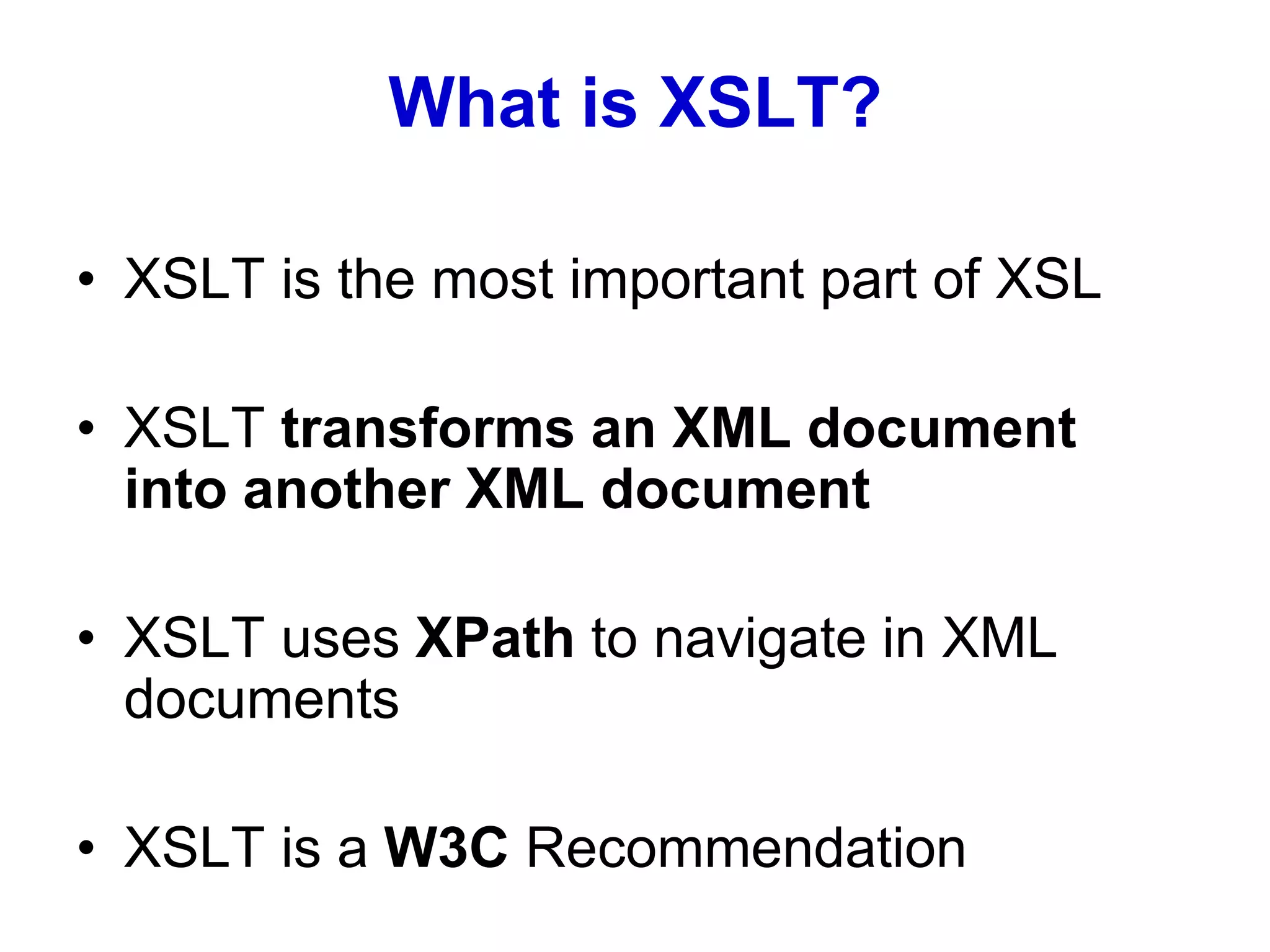 What is XSLT?
• XSLT is the most important part of XSL
• XSLT transforms an XML document
into another XML document
• XSLT uses XPath to navigate in XML
documents
• XSLT is a W3C Recommendation
 