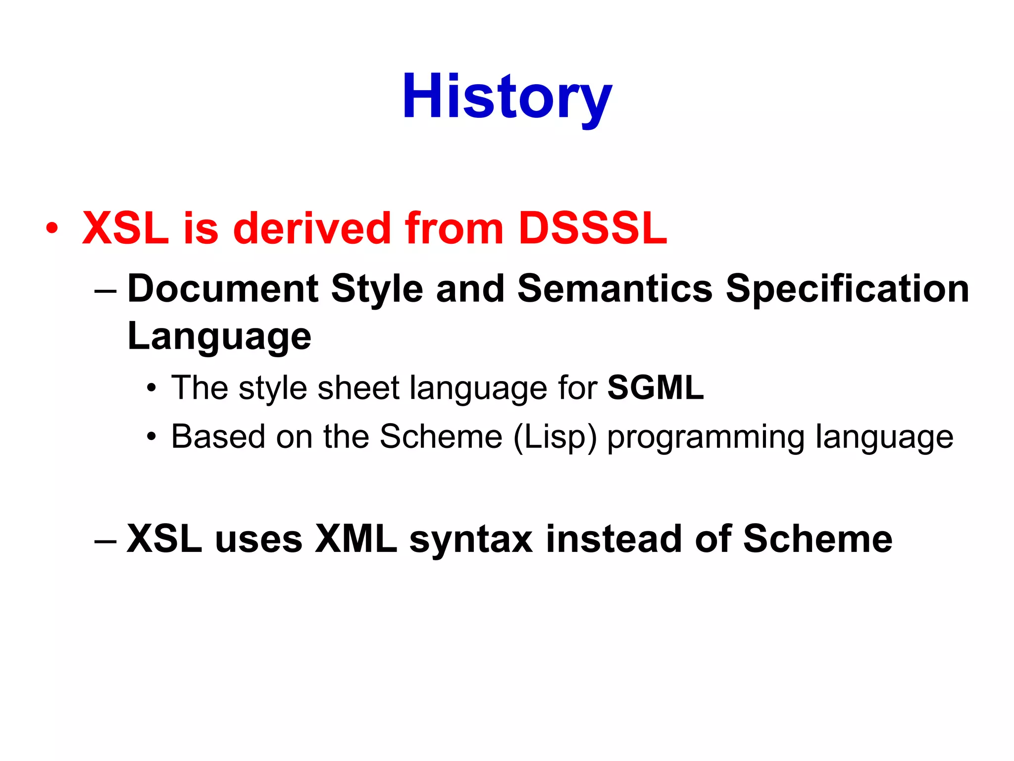 History
• XSL is derived from DSSSL
– Document Style and Semantics Specification
Language
• The style sheet language for SGML
• Based on the Scheme (Lisp) programming language
– XSL uses XML syntax instead of Scheme
 